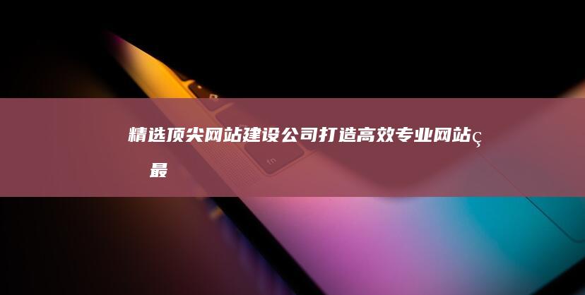 精选顶尖网站建设公司：打造高效、专业网站的最佳选择！