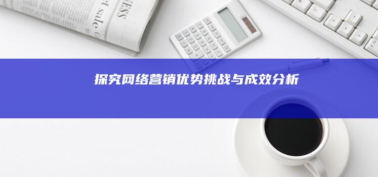 探究网络营销：优势、挑战与成效分析