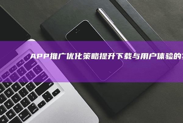 APP推广优化策略：提升下载与用户体验的实战指南